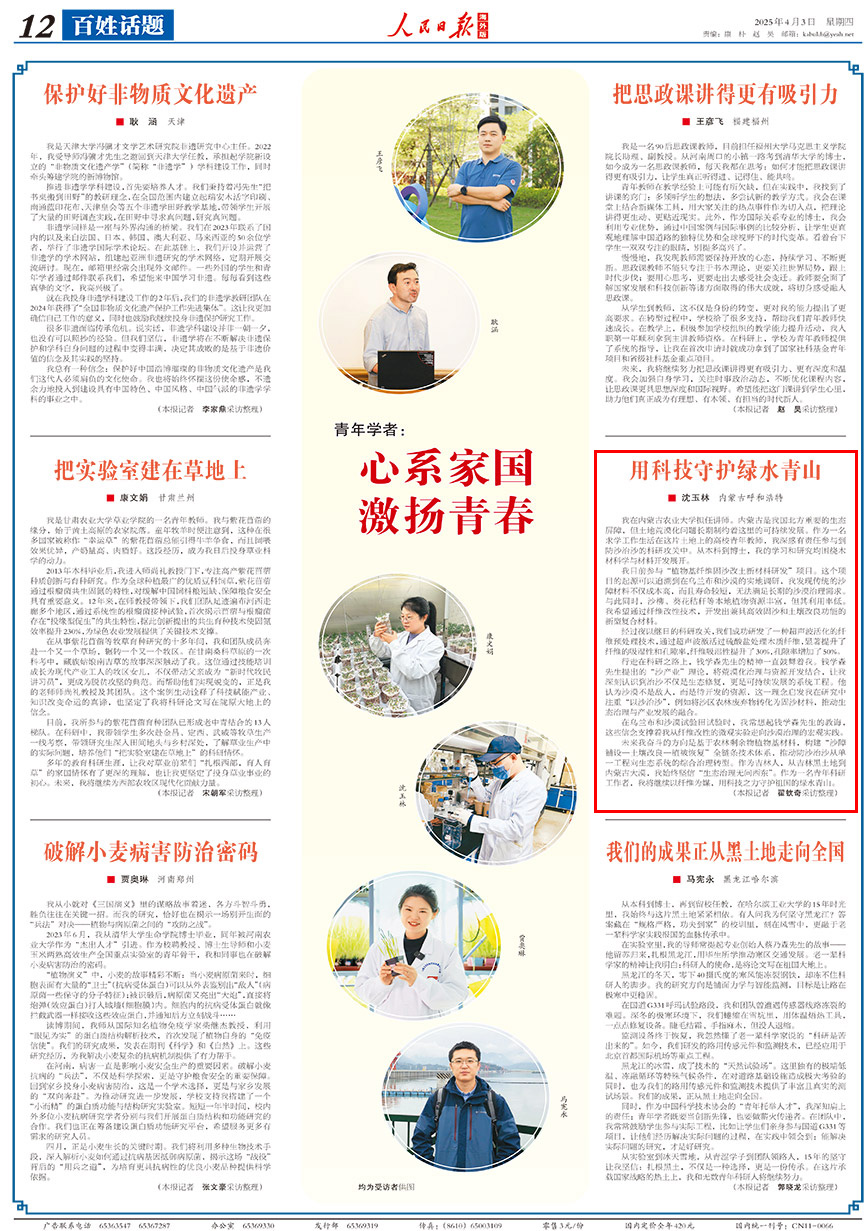 2025-04-03                            心系家國 激揚青春                                   我在內蒙古農業大學擔任講師。內蒙古是我國北方重要的生態屏障，但土地荒漠化問題長期制約著這裡的可持續發展。作為一名求學工作生活在這片土地上的高校青年教師，我深感有責任參與到防沙治沙的科研攻關中。從本科到博士，我的學習和研究均圍繞木材科學與材料開發展開。                                                  我目前參與“植物基纖維固沙改土新材料研發”項目。這個項目的起源可以追溯到在烏蘭布和沙漠的實地調研，我發現傳統的沙障材料不僅成本高，而且壽命較短，無法滿足長期的沙漠治理需求。與此同時，沙柳、葵花秸稈等本地植物資源豐富，但其利用率低。我希望通過纖維改性技術，開發出兼具高效固沙和土壤改良功能的新型復合材料。                    【詳細】                            